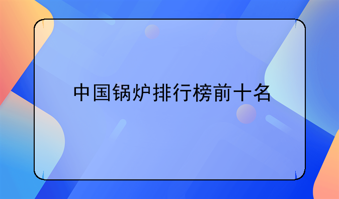 山西甲醇煲仔炉厂家及中国锅炉排行榜前十名相关介绍